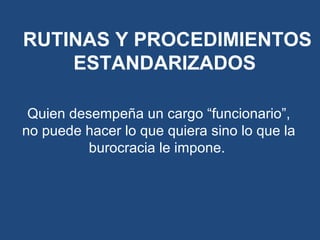 Quien desempeña un cargo “funcionario”,
no puede hacer lo que quiera sino lo que la
burocracia le impone.
RUTINAS Y PROCEDIMIENTOS
ESTANDARIZADOS
 