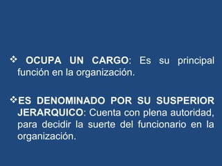  OCUPA UN CARGO: Es su principal
función en la organización.
ES DENOMINADO POR SU SUSPERIOR
JERARQUICO: Cuenta con plena autoridad,
para decidir la suerte del funcionario en la
organización.
 