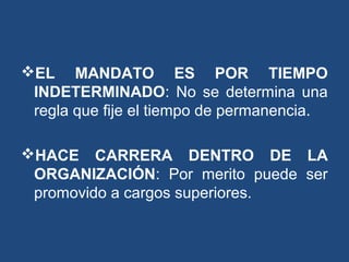 EL MANDATO ES POR TIEMPO
INDETERMINADO: No se determina una
regla que fije el tiempo de permanencia.
HACE CARRERA DENTRO DE LA
ORGANIZACIÓN: Por merito puede ser
promovido a cargos superiores.
 