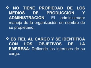  NO TIENE PROPIEDAD DE LOS
MEDIOS DE PRODUCCIÓN Y
ADMINISTRACIÓN: El administrador
maneja de la organización en nombre de
su propietario.
 ES FIEL AL CARGO Y SE IDENTIFICA
CON LOS OBJETIVOS DE LA
EMPRESA: Defiende los intereses de su
cargo.
 