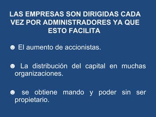 ☻ El aumento de accionistas.
☻ La distribución del capital en muchas
organizaciones.
☻ se obtiene mando y poder sin ser
propietario.
LAS EMPRESAS SON DIRIGIDAS CADA
VEZ POR ADMINISTRADORES YA QUE
ESTO FACILITA
 