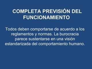 Todos deben comportarse de acuerdo a los
reglamentos y normas. La burocracia
parece sustentarse en una visión
estandarizada del comportamiento humano.
COMPLETA PREVISIÓN DEL
FUNCIONAMIENTO
 