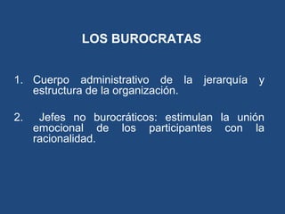 LOS BUROCRATAS
1. Cuerpo administrativo de la jerarquía y
estructura de la organización.
2. Jefes no burocráticos: estimulan la unión
emocional de los participantes con la
racionalidad.
 