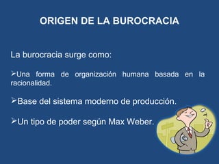 ORIGEN DE LA BUROCRACIA
La burocracia surge como:
Una forma de organización humana basada en la
racionalidad.
Base del sistema moderno de producción.
Un tipo de poder según Max Weber.
 
