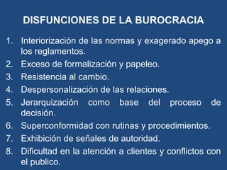 DISFUNCIONES DE LA BUROCRACIA
1. Interiorización de las normas y exagerado apego a
los reglamentos.
2. Exceso de formalización y papeleo.
3. Resistencia al cambio.
4. Despersonalización de las relaciones.
5. Jerarquización como base del proceso de
decisión.
6. Superconformidad con rutinas y procedimientos.
7. Exhibición de señales de autoridad.
8. Dificultad en la atención a clientes y conflictos con
el publico.
 