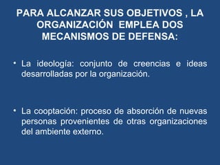 PARA ALCANZAR SUS OBJETIVOS , LA
ORGANIZACIÓN EMPLEA DOS
MECANISMOS DE DEFENSA:
• La ideología: conjunto de creencias e ideas
desarrolladas por la organización.
• La cooptación: proceso de absorción de nuevas
personas provenientes de otras organizaciones
del ambiente externo.
 