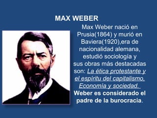 MAX WEBER
Max Weber nació en
Prusia(1864) y murió en
Baviera(1920),era de
nacionalidad alemana,
estudió sociología y
sus obras más destacadas
son: La ética protestante y
el espíritu del capitalismo,
Economía y sociedad.
Weber es considerado el
padre de la burocracia.
 