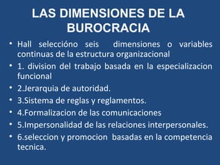 LAS DIMENSIONES DE LA
BUROCRACIA
• Hall seleccióno seis dimensiones o variables
continuas de la estructura organizacional
• 1. division del trabajo basada en la especializacion
funcional
• 2.Jerarquia de autoridad.
• 3.Sistema de reglas y reglamentos.
• 4.Formalizacion de las comunicaciones
• 5.Impersonalidad de las relaciones interpersonales.
• 6.seleccion y promocion basadas en la competencia
tecnica.
 