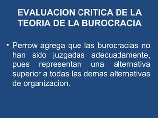 EVALUACION CRITICA DE LA
TEORIA DE LA BUROCRACIA
• Perrow agrega que las burocracias no
han sido juzgadas adecuadamente,
pues representan una alternativa
superior a todas las demas alternativas
de organizacion.
 