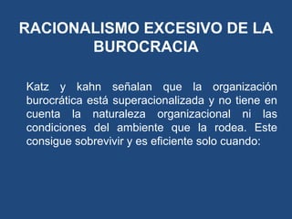 RACIONALISMO EXCESIVO DE LA
BUROCRACIA
Katz y kahn señalan que la organización
burocrática está superacionalizada y no tiene en
cuenta la naturaleza organizacional ni las
condiciones del ambiente que la rodea. Este
consigue sobrevivir y es eficiente solo cuando:
 