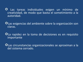  Las tareas individuales exigen un mínimo de
creatividad, de modo que basta el sometimiento a la
autoridad.
Las exigencias del ambiente sobre la organización son
claras.
La rapidez en la toma de decisiones es en requisito
importante
Las circunstancias organizacionales se aproximan a la
del sistema cerrado.
 