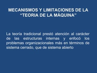 MECANISMOS Y LIMITACIONES DE LA
“TEORIA DE LA MÁQUINA”
La teoría tradicional prestó atención al carácter
de las estructuras internas y enfocó los
problemas organizacionales más en términos de
sistema cerrado, que de sistema abierto
 