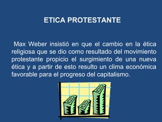 ETICA PROTESTANTE
Max Weber insistió en que el cambio en la ética
religiosa que se dio como resultado del movimiento
protestante propicio el surgimiento de una nueva
ética y a partir de esto resulto un clima económica
favorable para el progreso del capitalismo.
 