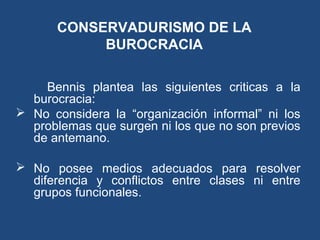 CONSERVADURISMO DE LA
BUROCRACIA
Bennis plantea las siguientes criticas a la
burocracia:
 No considera la “organización informal” ni los
problemas que surgen ni los que no son previos
de antemano.
 No posee medios adecuados para resolver
diferencia y conflictos entre clases ni entre
grupos funcionales.
 