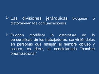  Las divisiones jerárquicas bloquean o
distorsionan las comunicaciones
 Pueden modificar la estructura de la
personalidad de los trabajadores, convirtiéndolos
en personas que reflejan al hombre obtuso y
oscuro, es decir, el condicionado “hombre
organizacional”
 