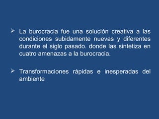  La burocracia fue una solución creativa a las
condiciones subidamente nuevas y diferentes
durante el siglo pasado. donde las sintetiza en
cuatro amenazas a la burocracia.
 Transformaciones rápidas e inesperadas del
ambiente
 