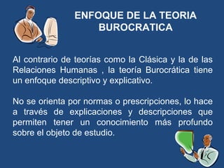 ENFOQUE DE LA TEORIA
BUROCRATICA
Al contrario de teorías como la Clásica y la de las
Relaciones Humanas , la teoría Burocrática tiene
un enfoque descriptivo y explicativo.
No se orienta por normas o prescripciones, lo hace
a través de explicaciones y descripciones que
permiten tener un conocimiento más profundo
sobre el objeto de estudio.
 