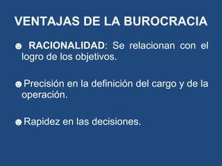 ☻ RACIONALIDAD: Se relacionan con el
logro de los objetivos.
☻Precisión en la definición del cargo y de la
operación.
☻Rapidez en las decisiones.
VENTAJAS DE LA BUROCRACIA
 