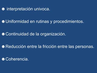☻ interpretación univoca.
☻Uniformidad en rutinas y procedimientos.
☻Continuidad de la organización.
☻Reducción entre la fricción entre las personas.
☻Coherencia.
 