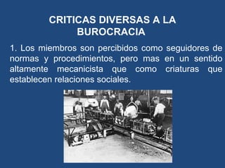CRITICAS DIVERSAS A LA
BUROCRACIA
1. Los miembros son percibidos como seguidores de
normas y procedimientos, pero mas en un sentido
altamente mecanicista que como criaturas que
establecen relaciones sociales.
 