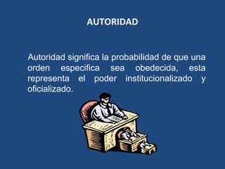 AUTORIDAD
Autoridad significa la probabilidad de que una
orden especifica sea obedecida, esta
representa el poder institucionalizado y
oficializado.
 