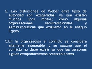 2. Las distinciones de Weber entre tipos de
autoridad son exageradas, ya que existen
muchos tipos mixtos; como algunas
organizaciones semitradicionales y
semiburocraticas que existieron en el antiguo
Egipto.
3.En la organización el conflicto se considera
altamente indeseable, y se supone que el
conflicto no debe existir ya que las personas
siguen comportamientos preestablecidos.
 