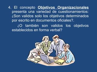 4. El concepto Objetivos Organizacionales
presenta una variedad de cuestionamientos:
¿Son validos solo los objetivos determinados
por escrito en documentos oficiales?.
¿O también son validos los objetivos
establecidos en forma verbal?
 