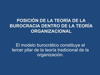 POSICIÓN DE LA TEORÍA DE LA
BUROCRACIA DENTRO DE LA TEORÍA
ORGANIZACIONAL
El modelo burocrático constituye el
tercer pilar de la teoría tradicional de la
organización.
 