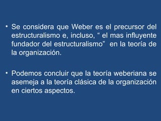 • Se considera que Weber es el precursor del
estructuralismo e, incluso, “ el mas influyente
fundador del estructuralismo” en la teoría de
la organización.
• Podemos concluir que la teoría weberiana se
asemeja a la teoría clásica de la organización
en ciertos aspectos.
 