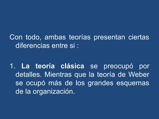 Con todo, ambas teorías presentan ciertas
diferencias entre si :
1. La teoría clásica se preocupó por
detalles. Mientras que la teoría de Weber
se ocupó más de los grandes esquemas
de la organización.
 
