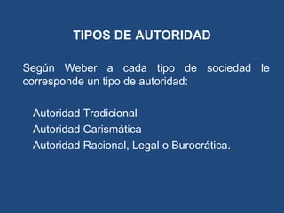 TIPOS DE AUTORIDAD
Según Weber a cada tipo de sociedad le
corresponde un tipo de autoridad:
Autoridad Tradicional
Autoridad Carismática
Autoridad Racional, Legal o Burocrática.
 