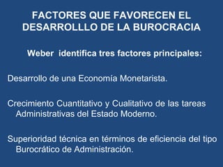 FACTORES QUE FAVORECEN EL
DESARROLLLO DE LA BUROCRACIA
Weber identifica tres factores principales:
Desarrollo de una Economía Monetarista.
Crecimiento Cuantitativo y Cualitativo de las tareas
Administrativas del Estado Moderno.
Superioridad técnica en términos de eficiencia del tipo
Burocrático de Administración.
 