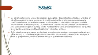  Un párrafo es la mínima unidad de redacción que explica y desarrolla el significado de una idea. Un
párrafo generalmente tiene tres partes: la oración principal, las oraciones argumentativas y la
oración concluyente; todas ellas contienen la misma palabra clave o idea clave que controla la
información en el resto del párrafo. Un párrafo es un conjunto de oraciones que desarrollan una
idea y está separado por un punto y aparte. Puede contener varias oraciones señaladas por puntos
o por puntos y comas y constituye la columna vertebral de un texto.
 Todo párrafo se caracteriza por ser dueño de un conjunto de oraciones que concatenadas a través
de la unidad y la coherencia, proyectan una idea sólida y consumada que cumple así la exigencia
entre lo que pensamos, lo que queremos decir, y lo que realmente decimos.
 