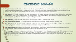  Un párrafo de introducción es el primer contacto que el lector tendrá con nuestro escrito, de manera que
debemos captar su atención e interés desde este momento para que siga leyendo hasta el final. Existen varias
formas de estructurar una introducción. A continuación se presentan las más comunes:
 De síntesis: Es la más frecuente en todo tipo de texto, en ella se resume el tema o la tesis del escrito. La ventaja
de esta introducción es que presenta en forma rápida, información esencial sobre el contenido del texto, la
desventaja es que hace la información previsible y reiterativa.
 De anécdota. Las anécdotas, los hechos, las historias, atraen e involucran al lector.
 De breves afirmaciones. Es típica del estilo periodístico; son frases breves, sintéticas y efectivas.
 De cita. Es una de las formas más utilizadas y eficaces para atraer la atención del lector, pueden ser proverbios,
versos de poetas o frases pronunciados o escritas por una persona famosa.
 De interrogante. Plantea un problema; el texto posterior describe su desarrollo y en ocasiones añade otras
interrogantes que ilustran los diferentes aspectos de la cuestión inicial.
 De analogía. Establece una comparación entre el tema escrito y otra situación; explica el problema aprovechando
aprovechando un contexto similar que sea capaz de atraer la atención inicial del lector. Los párrafos de
introducción también pueden ser las llamadas «entradas novedosas» utilizadas por los periodistas para atraer el
interés de los lectores.
 