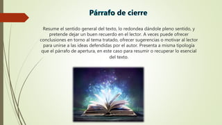 Resume el sentido general del texto, lo redondea dándole pleno sentido, y
pretende dejar un buen recuerdo en el lector. A veces puede ofrecer
conclusiones en torno al tema tratado, ofrecer sugerencias o motivar al lector
para unirse a las ideas defendidas por el autor. Presenta a misma tipología
que el párrafo de apertura, en este caso para resumir o recuperar lo esencial
del texto.
 