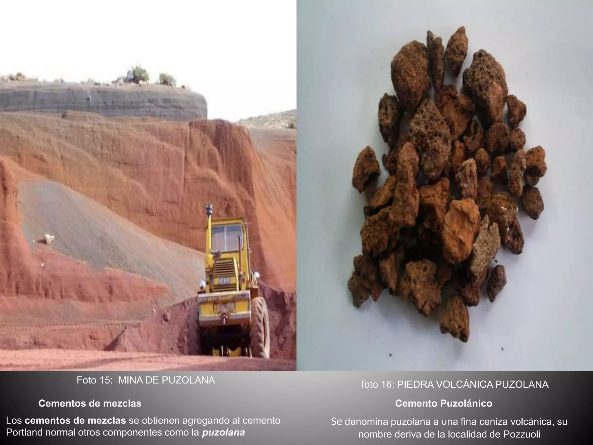 Cementos de mezclas
Los cementos de mezclas se obtienen agregando al cemento
Portland normal otros componentes como la puzolana
Cemento Puzolánico
Se denomina puzolana a una fina ceniza volcánica, su
nombre deriva de la localidad de Pozzuoli
Foto 15: MINA DE PUZOLANA foto 16: PIEDRA VOLCÁNICA PUZOLANA
 