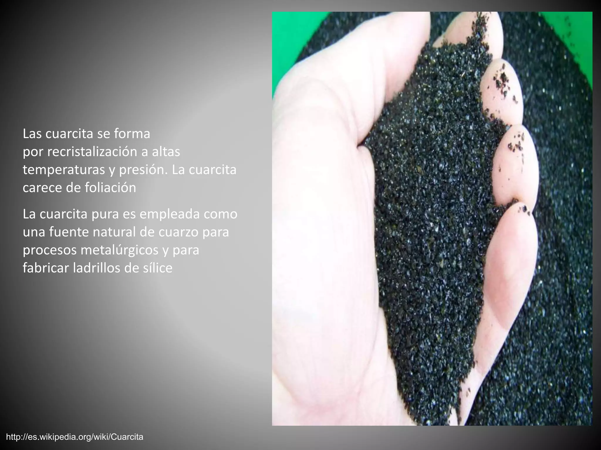 Las cuarcita se forma
por recristalización a altas
temperaturas y presión. La cuarcita
carece de foliación
La cuarcita pura es empleada como
una fuente natural de cuarzo para
procesos metalúrgicos y para
fabricar ladrillos de sílice
http://es.wikipedia.org/wiki/Cuarcita
 