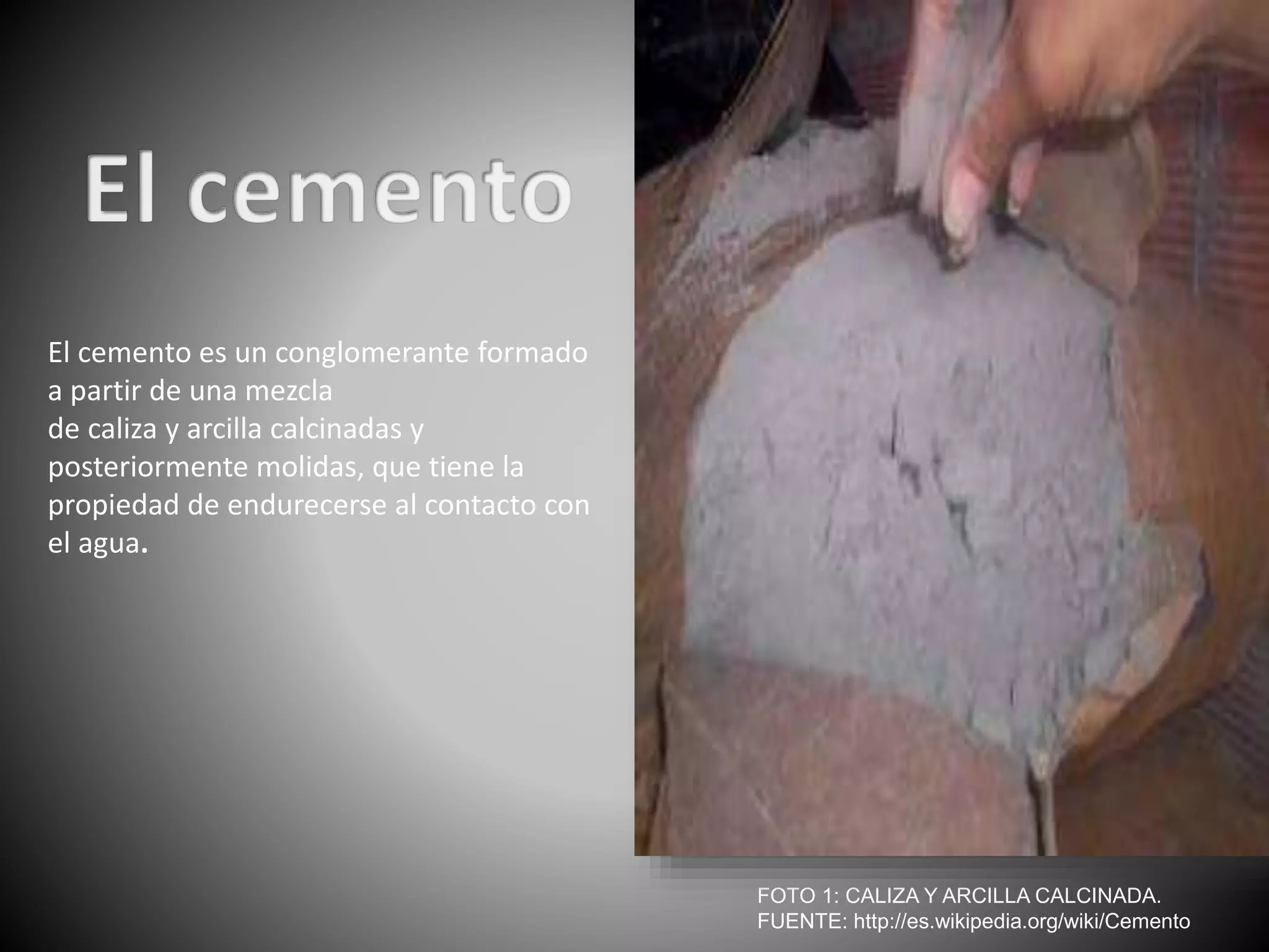 El cemento es un conglomerante formado
a partir de una mezcla
de caliza y arcilla calcinadas y
posteriormente molidas, que tiene la
propiedad de endurecerse al contacto con
el agua.
FOTO 1: CALIZA Y ARCILLA CALCINADA.
FUENTE: http://es.wikipedia.org/wiki/Cemento
 