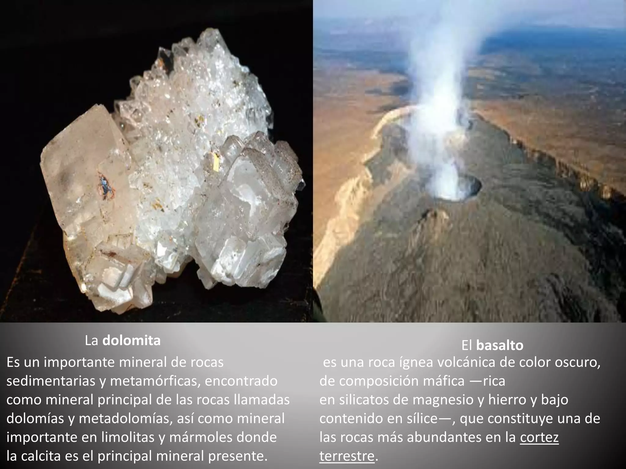 La dolomita
Es un importante mineral de rocas
sedimentarias y metamórficas, encontrado
como mineral principal de las rocas llamadas
dolomías y metadolomías, así como mineral
importante en limolitas y mármoles donde
la calcita es el principal mineral presente.
El basalto
es una roca ígnea volcánica de color oscuro,
de composición máfica —rica
en silicatos de magnesio y hierro y bajo
contenido en sílice—, que constituye una de
las rocas más abundantes en la cortez
terrestre.
 