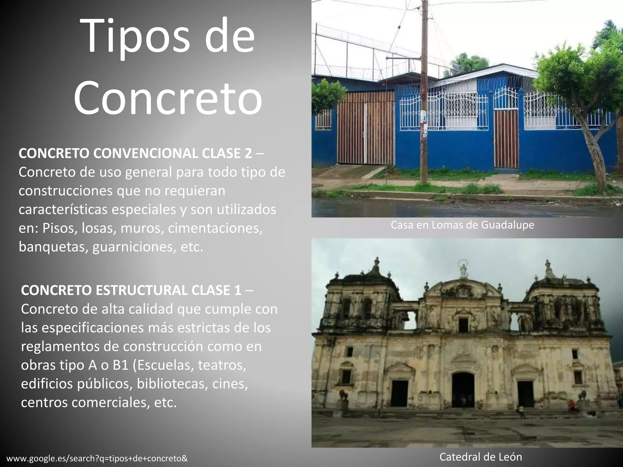 Tipos de
Concreto
CONCRETO CONVENCIONAL CLASE 2 –
Concreto de uso general para todo tipo de
construcciones que no requieran
características especiales y son utilizados
en: Pisos, losas, muros, cimentaciones,
banquetas, guarniciones, etc.
CONCRETO ESTRUCTURAL CLASE 1 –
Concreto de alta calidad que cumple con
las especificaciones más estrictas de los
reglamentos de construcción como en
obras tipo A o B1 (Escuelas, teatros,
edificios públicos, bibliotecas, cines,
centros comerciales, etc.
Casa en Lomas de Guadalupe
Catedral de Leónwww.google.es/search?q=tipos+de+concreto&
 