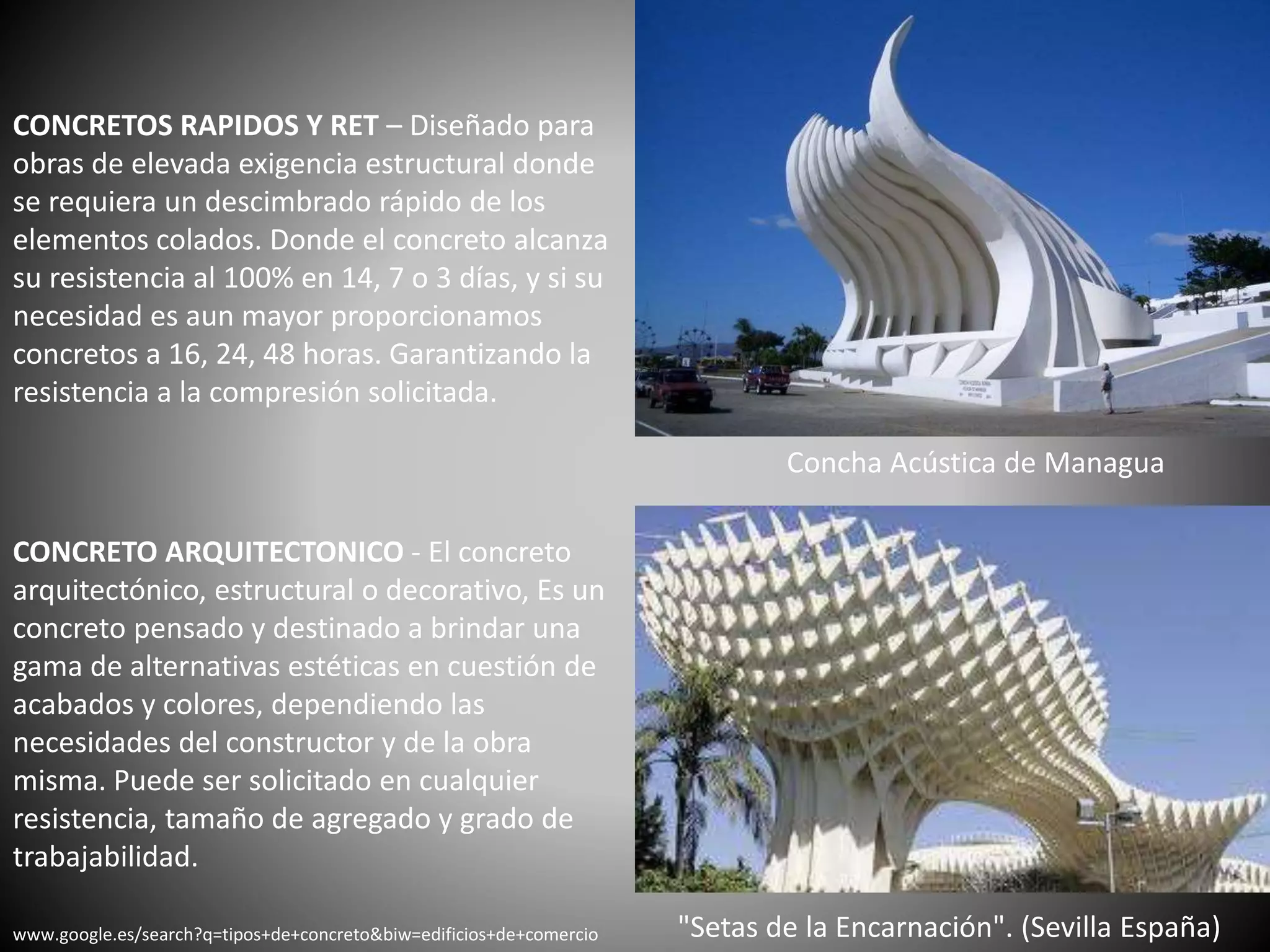 CONCRETOS RAPIDOS Y RET – Diseñado para
obras de elevada exigencia estructural donde
se requiera un descimbrado rápido de los
elementos colados. Donde el concreto alcanza
su resistencia al 100% en 14, 7 o 3 días, y si su
necesidad es aun mayor proporcionamos
concretos a 16, 24, 48 horas. Garantizando la
resistencia a la compresión solicitada.
"Setas de la Encarnación". (Sevilla España)
Concha Acústica de Managua
CONCRETO ARQUITECTONICO - El concreto
arquitectónico, estructural o decorativo, Es un
concreto pensado y destinado a brindar una
gama de alternativas estéticas en cuestión de
acabados y colores, dependiendo las
necesidades del constructor y de la obra
misma. Puede ser solicitado en cualquier
resistencia, tamaño de agregado y grado de
trabajabilidad.
www.google.es/search?q=tipos+de+concreto&biw=edificios+de+comercio
 