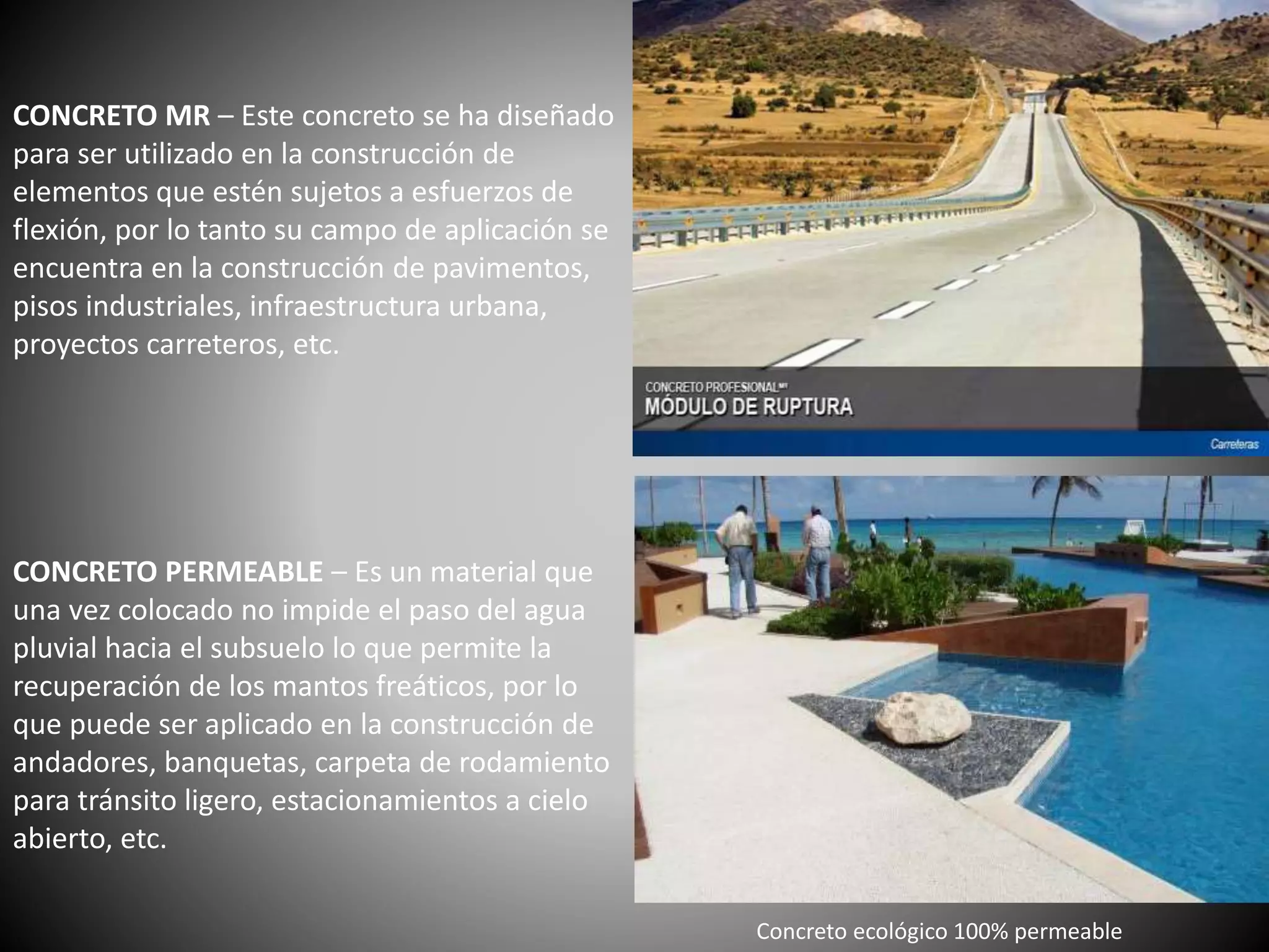 CONCRETO MR – Este concreto se ha diseñado
para ser utilizado en la construcción de
elementos que estén sujetos a esfuerzos de
flexión, por lo tanto su campo de aplicación se
encuentra en la construcción de pavimentos,
pisos industriales, infraestructura urbana,
proyectos carreteros, etc.
CONCRETO PERMEABLE – Es un material que
una vez colocado no impide el paso del agua
pluvial hacia el subsuelo lo que permite la
recuperación de los mantos freáticos, por lo
que puede ser aplicado en la construcción de
andadores, banquetas, carpeta de rodamiento
para tránsito ligero, estacionamientos a cielo
abierto, etc.
Concreto ecológico 100% permeable
 