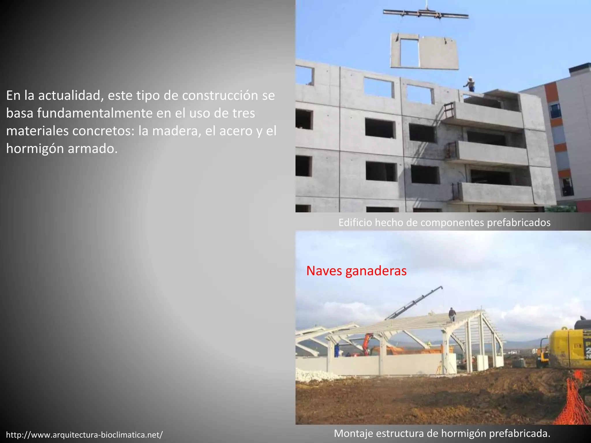 http://www.arquitectura-bioclimatica.net/
En la actualidad, este tipo de construcción se
basa fundamentalmente en el uso de tres
materiales concretos: la madera, el acero y el
hormigón armado.
Edificio hecho de componentes prefabricados
Naves ganaderas
Montaje estructura de hormigón prefabricada.
 