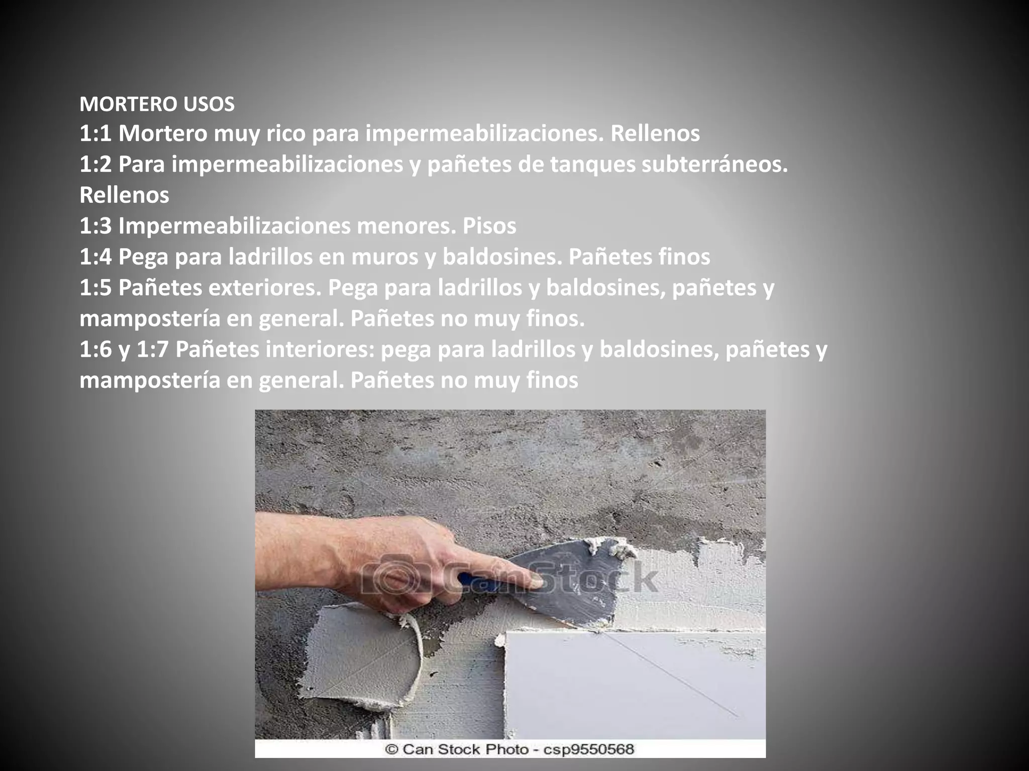 MORTERO USOS
1:1 Mortero muy rico para impermeabilizaciones. Rellenos
1:2 Para impermeabilizaciones y pañetes de tanques subterráneos.
Rellenos
1:3 Impermeabilizaciones menores. Pisos
1:4 Pega para ladrillos en muros y baldosines. Pañetes finos
1:5 Pañetes exteriores. Pega para ladrillos y baldosines, pañetes y
mampostería en general. Pañetes no muy finos.
1:6 y 1:7 Pañetes interiores: pega para ladrillos y baldosines, pañetes y
mampostería en general. Pañetes no muy finos
 