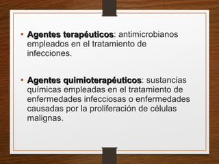 • Agentes terapéuticosAgentes terapéuticos: antimicrobianos
empleados en el tratamiento de
infecciones.
• Agentes quimioterapéuticosAgentes quimioterapéuticos: sustancias
químicas empleadas en el tratamiento de
enfermedades infecciosas o enfermedades
causadas por la proliferación de células
malignas.
 