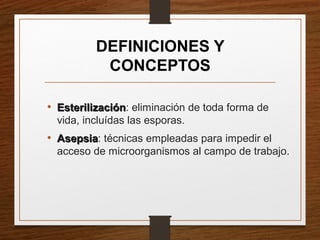 DEFINICIONES Y
CONCEPTOS
• EsterilizaciónEsterilización: eliminación de toda forma de
vida, incluídas las esporas.
• AsepsiaAsepsia: técnicas empleadas para impedir el
acceso de microorganismos al campo de trabajo.
 