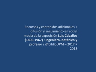 Recursos y contenidos adicionales +
difusión y seguimiento en social
media de la exposición Luis Ceballos
(1896-1967) : ingeniero, botánico y
profesor / @biblioUPM – 2017 +
2018
 
