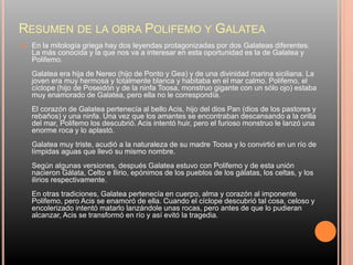 RESUMEN DE LA OBRA POLIFEMO Y GALATEA
 En la mitología griega hay dos leyendas protagonizadas por dos Galateas diferentes.
La más conocida y la que nos va a interesar en esta oportunidad es la de Galatea y
Polifemo.
Galatea era hija de Nereo (hijo de Ponto y Gea) y de una divinidad marina siciliana. La
joven era muy hermosa y totalmente blanca y habitaba en el mar calmo. Polifemo, el
cíclope (hijo de Poseidón y de la ninfa Toosa, monstruo gigante con un sólo ojo) estaba
muy enamorado de Galatea, pero ella no le correspondía.
El corazón de Galatea pertenecía al bello Acis, hijo del dios Pan (dios de los pastores y
rebaños) y una ninfa. Una vez que los amantes se encontraban descansando a la orilla
del mar, Polifemo los descubrió. Acis intentó huir, pero el furioso monstruo le lanzó una
enorme roca y lo aplastó.
Galatea muy triste, acudió a la naturaleza de su madre Toosa y lo convirtió en un río de
límpidas aguas que llevó su mismo nombre.
Según algunas versiones, después Galatea estuvo con Polifemo y de esta unión
nacieron Gálata, Celto e Ilirio, epónimos de los pueblos de los gálatas, los celtas, y los
ilirios respectivamente.
En otras tradiciones, Galatea pertenecía en cuerpo, alma y corazón al imponente
Polifemo, pero Acis se enamoró de ella. Cuando el cíclope descubrió tal cosa, celoso y
encolerizado intentó matarlo lanzándole unas rocas, pero antes de que lo pudieran
alcanzar, Acis se transformó en río y así evitó la tragedia.
 