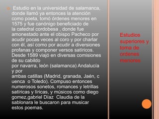 Estudios
superiores y
toma de
ordenes
menores
 Estudio en la universidad de salamanca,
donde llamó ya entonces la atención
como poeta, tomó órdenes menores en
1575 y fue canónigo beneficiado de
la catedral cordobesa , donde fue
amonestado ante el obispo Pacheco por
acudir pocas veces al coro y por charlar
con él, así como por acudir a diversiones
profanas y componer versos satíricos.
Desde 1589 viajó en diversas comisiones
de su cabildo
por navarra, león (salamanca) Andalucía
y por
ambas catillas (Madrid, granada, Jaén, c
uenca o Toledo). Compuso entonces
numerosos sonetos, romances y letrillas
satíricas y líricas, y músicos como diego
gomez,gabriel Díaz Claudia de la
sablonara le buscaron para musicar
estos poemas.
 