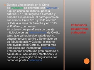 Imitaciones
paupérrimas
y alegorías
 Durante una estancia en la Corte
de Valladolid se enemistó con Quevedo ,
a quien acusó de imitar su poesía
satírica. En 1609 regresó a Córdoba y
empezó a intensificar el barroquismo de
sus versos. Entre 1610 y 1611 escribió
la Oda a la toma de Larache y en 1613
el Polifemo, un poema
en octavas que parafrasea un pasaje
mitológico de las Metamorfosis de Ovidio,
tema que ya había sido tratado por su
coterráneo Luis carrillo y Sotomayor en
su fabula de acis y Galatea; el mismo
año divulgó en la Corte su poema más
ambicioso, las incompletas soledades.
Este poema desató una gran polémica a
causa de su oscuridad y afectación y le
creó una gran legión de seguidores, los
llamados poetas culteranos
 